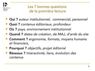 6
Les 7 bonnes questions
de la première lecture
 Qui ? auteur institutionnel, commercial, personnel
 Quoi ? contenus éditoriaux, profondeur
 Où ? pays, environnement institutionnel
 Quand ? dates de création, de MAJ, d’arrêt du site
 Comment ? ergonomie, formats, moyens humains
et financiers,
 Pourquoi ? objectifs, projet éditorial
 Réseaux ? Interactivité, liens, évolution des
contenus
 
