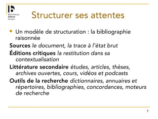 7
Structurer ses attentes
 Un modèle de structuration : la bibliographie
raisonnée
Sources le document, la trace à l’état brut
Éditions critiques la restitution dans sa
contextualisation
Littérature secondaire études, articles, thèses,
archives ouvertes, cours, vidéos et podcasts
Outils de la recherche dictionnaires, annuaires et
répertoires, bibliographies, concordances, moteurs
de recherche
 