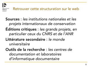 8
Retrouver cette structuration sur le web
Sources : les institutions nationales et les
projets internationaux de conservation
Éditions critiques : les grands projets, en
particulier ceux du CNRS et de l’ANR
Littérature secondaire : le monde
universitaire
Outils de la recherche : les centres de
documentation et laboratoires
d’informatique documentaire
 