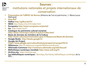 9
Sources :
institutions nationales et projets internationaux de
conservation
 Présentation de l’URFIST de Rennes (Histoire de l’art et patrimoine, 1. Marie-Laure
Malingre)
 Data BnF
 Gallica http://gallica.bnf.fr/
 INHA http://www.inha.fr/fr/index.html
 Europeana http://www.europeana.eu/portal/
 Ina http://www.ina.fr/
 Catalogue du patrimoine culturel numérisé
http://www.numerique.culture.fr/pub-fr/index.html
 Bases de données du ministère de la Culture
http://www.culturecommunication.gouv.fr/Ressources/Bases-de-donnees
 Google Books http://books.google.fr/
 Google Art Project
https://www.google.com/culturalinstitute/project/art-project?hl=fr
 Wikisource http://fr.wikisource.org/wiki/Wikisource:Accueil
 Wikimedia Commons http://commons.wikimedia.org/wiki/Accueil
 Bibliothèque numérique mondiale http://www.wdl.org/fr/
 Archive.org https://archive.org/
 Les bibliothèques numériques : Numelyo, Numistral, bibliothèque numérique de la
BDL…
 