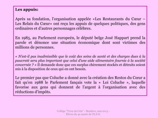 Collège "Virxe da Cela" - Monfero, mai 2013 -
Éléves du 4e année de l'E.S.O.
Les appuis:
Après sa fondation, l’organisation appelée «Les Restaurants du Cœur –
Les Relais du Cœur» ont reçu les appuis de quelques politiques, des gens
ordinaires et d’autres personnages célèbres.
En 1985, au Parlement europeén, le député belge José Happart prend la
parole et dénonce une situation économique dont sont victimes des
millions de personnes.
« N’est-il pas inadmissible que le coût des soins de santé et des charges dues à la
pauvreté sera plus important que celui d’une aide alimentaire fournie à la société
concernée ? » Il demande donc que ces surplus chèrement stockés et détruits soient
mis à la disposition de ceux qui en ont besoin.
Le premier pas que Coluche a donné avec la création des Restos du Cœur a
fait qu’en 1988 le Parlement fançais vote la « Loi Coluche », laquelle
favorise aux gens qui donnent de l’argent à l’organisation avec des
réductions d’impôts.
 