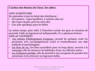 Collège "Virxe da Cela" - Monfero, mai 2013
- Éléves du 4e année de l'E.S.O.
L’action des Restos du Cœur, les aides:
AIDE ALIMENTAIRE
De septembre à juin les bénévoles distribuent :
• Des paniers - repas équilibrés, à cuisiner chez soi.
• Des repas chauds, pour les sans-abri.
• Une aide spécifique pour les bébés
Au même temps, pour aider à l’insertion sociale des gens en situation de
pauvreté, l’aide au logement est indispensable. Il y a plusieurs formes:
AIDE AU LOGEMENT
• Les centres d’hébergement d’urgence. Accueil de quelques nuits les
personnes avec accompagnement social et éventuellement une aide
médicale et psychologique.
• Les lieux de vie. Ces lieux accueillent pour un long séjour, souvent à la
campagne afin de retrouver les habitudes d'une vie collective active.
• Les résidences sociales, afin de permettre aux occupants de prendre leur
autonomie et de retrouver un logement stable.
 