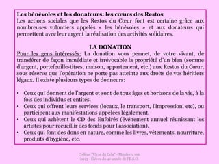 Collège "Virxe da Cela" - Monfero, mai
2013 - Éléves du 4e année de l'E.S.O.
Les bénévoles et les donateurs: les cœurs des Restos
Les actions sociales que les Restos du Cœur font est certaine grâce aux
nombreuses volontiers appelés « les bénévoles » et aux donateurs qui
permettent avec leur argent la réalisation des activités solidaires.
LA DONATION
Pour les gens intéressés: La donation vous permet, de votre vivant, de
transférer de façon immédiate et irrévocable la propriété d’un bien (somme
d’argent, portefeuille-titres, maison, appartement, etc.) aux Restos du Cœur,
sous réserve que l’opération ne porte pas atteinte aux droits de vos héritiers
légaux. Il existe plusieurs types de donneurs:
• Ceux qui donnent de l’argent et sont de tous âges et horizons de la vie, à la
fois des individus et entités.
• Ceux qui offrent leurs services (locaux, le transport, l'impression, etc), ou
participent aux manifestations appelées légalement.
• Ceux qui achètent le CD des Enfoirés (événement annuel réunissant les
artistes pour recueillir des fonds pour l'association).
• Ceux qui font des dons en nature, comme les livres, vêtements, nourriture,
produits d'hygiène, etc.
 