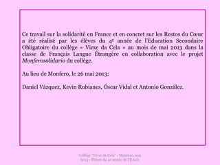 Collège "Virxe da Cela" - Monfero, mai
2013 - Éléves du 4e année de l'E.S.O.
Ce travail sur la solidarité en France et en concret sur les Restos du Cœur
a été réalisé par les élèves du 4e année de l’Education Secondaire
Obligatoire du collège « Virxe da Cela » au mois de mai 2013 dans la
classe de Français Langue Étrangère en collaboration avec le projet
Monferosolidario du collège.
Au lieu de Monfero, le 26 mai 2013:
Daniel Vázquez, Kevin Rubianes, Óscar Vidal et Antonio González.
 