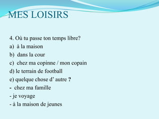 MES LOISIRS
4. Où tu passe ton temps libre?
a) à la maison
b) dans la cour
c) chez ma copinne / mon copain
d) le terrain de football
e) quelque chose d’ autre ?
- chez ma famille
- je voyage
- à la maison de jeunes

 