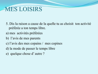 MES LOISIRS
5. Dis la raison a cause de la quelle tu as choisit ton activité
préférée a ton temps libre.
a) mes activités préférées
b) l’avis de mes parents
c) l’avis des mes copains / mes copines
d) la mode de passer le temps libre
e) quelque chose d’ autre ?

 