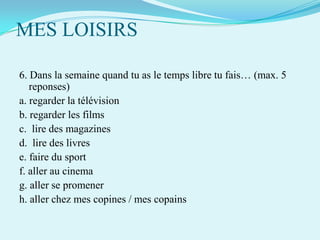 MES LOISIRS
6. Dans la semaine quand tu as le temps libre tu fais… (max. 5
reponses)
a. regarder la télévision
b. regarder les films
c. lire des magazines
d. lire des livres
e. faire du sport
f. aller au cinema
g. aller se promener
h. aller chez mes copines / mes copains

 