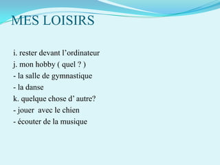 MES LOISIRS
i. rester devant l’ordinateur
j. mon hobby ( quel ? )
- la salle de gymnastique
- la danse
k. quelque chose d’ autre?
- jouer avec le chien
- écouter de la musique

 