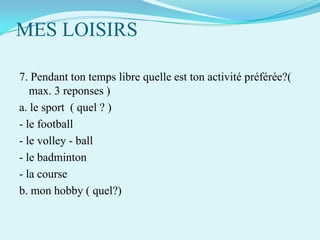 MES LOISIRS
7. Pendant ton temps libre quelle est ton activité préférée?(
max. 3 reponses )
a. le sport ( quel ? )
- le football
- le volley - ball
- le badminton
- la course
b. mon hobby ( quel?)

 