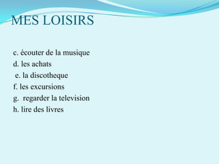 MES LOISIRS
c. écouter de la musique
d. les achats
e. la discotheque
f. les excursions
g. regarder la television
h. lire des livres

 