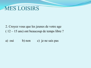 MES LOISIRS
2. Croyez vous que les jeunes de votre age
( 12 – 15 ans) ont beaucoup de temps libre ?

a) oui

b) non

c) je ne sais pas

 