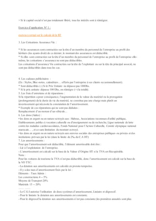 > Si le capital social n’est pas totalement libéré, tous les intérêts sont à réintégrer.
Exercice d’application N° 1 :
exercice corrigé sur le calcule de la RF
3. Les Cotisations Assurance Vie :
* Si les assurances sont contractées sur la tête d’un membre du personnelde l’entreprise au profit des
héritiers (les ayants droit) de ce dernier, le montant des assurances est déductible.
* Si elles sont contractées sur la tête d’un membre du personnel de l’entreprise au profit de l’entreprise elle-
même, les cotisations s’assurance ne sont pas déductibles.
Les cotisations d’assurance Vie contractées sur la tête de l’exploitant ou sur la tête du principal associé, ne
sont pas déductibles dans tous les cas.
4. Les cadeaux publicitaires :
(Ex : Stylos, Bloc-notes, calendriers… offerts par l’entreprise à ses clients occasionnellement).
* Sont déductibles (-) Si le Prix Unitaire ne dépasse pas 100Dhs.
* Si le prix unitaire dépasse 100 Dhs, on réintègre (+) la totalité.
5. Les frais d’entretiens et de réparations :
Si la répartition a pour conséquence, l’augmentation de la valeur du matériel ou la prorogation
(prolongement) de la durée de vie du matériel, ne constitue pas une charge mais plutôt un
investissement qui nécessite la constatation de l’amortissement.
* Exemple de ces réparations qui ne sont pas déduites :
Remplacement d’un moteur d’un véhicule…
6. Les dons (Aides) :
• les dons en argent ou en nature octroyés aux : Habous, Associations reconnues d'utilité publique,
Etablissements publics à vocation culturelle ou d'enseignement ou de recherche, Ligue nationale de lutte
contre les maladies cardiovasculaires, Fonds National pour l’Action Culturelle, Comité olympique national
marocain… , et ce sans limitation du montant octroyé.
• les dons en argent ou en nature octroyés aux oeuvres sociales des entreprises publiques ou privées et des
institutions prévues par la loi (dans la limite de 2‰ du C.A HT)
7. Les amortissements :
Pour que l’amortissement soit déductible, l’élément amortissable doit être :
- Lié à l’exploitation de l’entreprise.
- L’amortissement est calculé sur la base de la Valeur d’Origine HT si le TVA est Récupérable.
Nota :
Pour les voitures de tourisme la TVA n’est pas déductible, donc l’amortissement est calculé sur la base de
la VO TTC.
- La dotation aux amortissements est calculée en prorata temporise.
- Il y a des taux d’amortissement fixés par la loi :
Eléments : Taux Admis :
Les constructions 4 -- 5%
Moyens de Transport 20%
Matériels 15 -- 20%
…… ……
- Le C.G.I autorise l’utilisation de deux systèmes d’amortissement, Linéaire et dégressif.
- Pour le linéaire la dotation aux amortissements est constante.
- Pour le dégressif la dotation aux amortissements n’est pas constante (les premières annuités sont plus
 