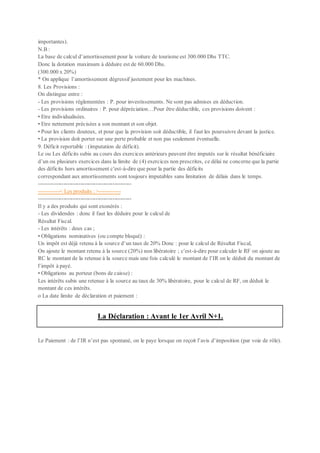 importantes).
N.B :
La base de calcul d’amortissement pour la voiture de tourisme est 300.000 Dhs TTC.
Donc la dotation maximum à déduire est de 60.000 Dhs.
(300.000 x 20%)
* On applique l’amortissement dégressif justement pour les machines.
8. Les Provisions :
On distingue entre :
- Les provisions réglementées : P. pour investissements. Ne sont pas admises en déduction.
- Les provisions ordinaires : P. pour dépréciation…Pour être déductible, ces provisions doivent :
• Etre individualisées.
• Etre nettement précisées a son montant et son objet.
• Pour les clients douteux, et pour que la provision soit déductible, il faut les poursuivre devant la justice.
• La provision doit porter sur une perte probable et non pas seulement éventuelle.
9. Déficit reportable : (imputation de déficit).
Le ou Les déficits subis au cours des exercices antérieurs peuvent être imputés sur le résultat bénéficiaire
d’un ou plusieurs exercices dans la limite de (4) exercices non prescrites, ce délai ne concerne que la partie
des déficits hors amortissement c'est-à-dire que pour la partie des déficits
correspondant aux amortissements sont toujours imputables sans limitation de délais dans le temps.
-------------------------------------------------
-----------< Les produits : >-----------
-------------------------------------------------
Il y a des produits qui sont exonérés :
- Les dividendes : donc il faut les déduire pour le calcul de
Résultat Fiscal.
- Les intérêts : deux cas ;
• Obligations nominatives (ou compte bloqué) :
Un impôt est déjà retenu à la source d’un taux de 20% Donc : pour le calcul de Résultat Fiscal,
On ajoute le montant retenu à la source (20%) non libératoire ; c'est-à-dire pour calculer le RF on ajoute au
RC le montant de la retenue à la source mais une fois calculé le montant de l’IR on le déduit du montant de
l’impôt à payé.
• Obligations au porteur (bons de caisse) :
Les intérêts subis une retenue à la source au taux de 30% libératoire, pour le calcul de RF, on déduit le
montant de ces intérêts.
o La date limite de déclaration et paiement :
La Déclaration : Avant le 1er Avril N+1.
Le Paiement : de l’IR n’est pas spontané, on le paye lorsque on reçoit l’avis d’imposition (par voie de rôle).
 