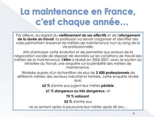Par ailleurs, au regard du vieillissement de ses effectifs et de l'allongement
de la durée du travail, la profession va devoir s'organiser et identifier des
voies permettant d'exercer les métiers de maintenance tout au long de la
vie professionnelle.
Afin d'anticiper cette évolution et de permettre aux acteurs de la
négociation sociale de disposer de données sur les conditions de travail des
métiers de la maintenance, l'Afim a réalisé en 2006-2007, avec le soutien du
Ministère du Travail, une enquête sur la pénibilité des métiers de
maintenance.
Réalisée auprès d'un échantillon de plus de 2 500 professionnels de
différents métiers des secteurs industriel et tertiaire, cette enquête révèle
que:
62 % d'entre eux jugent leur métier pénible,
61 % dangereux ou très dangereux, et
75 % salissant.
53 % d'entre eux
ne se sentent aptes à poursuivre leur métier après 60 ans…
6
 
