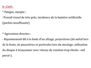 b- L’œil :
* Fatigue, myopie :
-Travail visuel de très près, incidence de la lumière artificielle
(parfois insuffisante)
* Agressions directes :
- Rayonnement dû à la fonte d’un alliage, projections (de métal lors
de la fonte, de poussières et particules lors du meulage, utilisation
du disque à tronçonner avec vitesse de rotation trop élevée –œil
percé-).
 