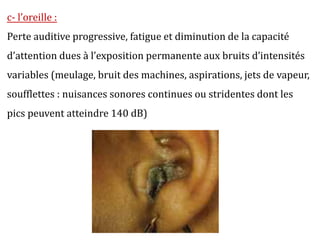 c- l’oreille :
Perte auditive progressive, fatigue et diminution de la capacité
d’attention dues à l’exposition permanente aux bruits d’intensités
variables (meulage, bruit des machines, aspirations, jets de vapeur,
soufflettes : nuisances sonores continues ou stridentes dont les
pics peuvent atteindre 140 dB)
 