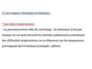 3- Les risques chimiques et toxiques :
* Les voies respiratoires :
- La pneumoconiose dite de surcharge : la substance n’est pas
toxique en soi mais investit les alvéoles pulmonaires entraînant
des difficultés respiratoires, ou se déposent sur les muqueuses,
provoquant des irritations (exemple : plâtre)
 