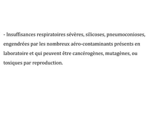 - Insuffisances respiratoires sévères, silicoses, pneumoconioses,
engendrées par les nombreux aéro-contaminants présents en
laboratoire et qui peuvent être cancérogènes, mutagènes, ou
toxiques par reproduction.
 