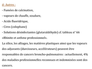 d- Autres :
- Fumées de calcination,
- vapeurs de chauffe, soudure,
- Acide fluoridrique,
- Cires (colophane)
- Solutions désinfectantes (glutaraldéhyde) cf. tableau n° 66
«Rhinite et asthme professionnel».
La silice, les alliages, les matières plastiques ainsi que les vapeurs
des adjuvants (durcisseurs, accélérateurs) peuvent être
responsables de cancers broncho-pulmonaires : actuellement, 4%
des maladies professionnelles reconnues et indemnisées sont des
cancers.
 