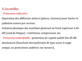 3- Les oreilles:
- Protection collective :
Séparation des différents ateliers (pièces, cloisons) pour limiter la
pollution sonore par secteur.
Isolation phonique des machines générant un bruit supérieur à 60
dB (seuil de fatigue) : ventilateur, compresseur, etc.
- Protection individuelle : protection du capital auditif dès 85 dB
absolument (bouchons thermoformés de type usine à usage
unique, ou protections auditives sur mesure).
 