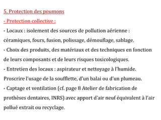 5. Protection des poumons
- Protection collective :
- Locaux : isolement des sources de pollution aérienne :
céramiques, fours, fusion, polissage, démouflage, sablage.
- Choix des produits, des matériaux et des techniques en fonction
de leurs composants et de leurs risques toxicologiques.
- Entretien des locaux : aspirateur et nettoyage à l’humide.
Proscrire l’usage de la soufflette, d’un balai ou d’un plumeau.
- Captage et ventilation (cf. page 8 Atelier de fabrication de
prothèses dentaires, INRS) avec apport d’air neuf équivalent à l’air
pollué extrait ou recyclage.
 