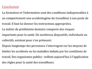 Conclusion
La formation et l’information sont des conditions indispensables à
un comportement non accidentogène du travailleur à son poste de
travail. Il faut lui donner les instructions appropriées.
Le métier de prothésiste dentaire comporte des risques
importants pour la santé. De nombreux dispositifs, individuels ou
collectifs, existent pour s’en prémunir.
Depuis longtemps des personnes s’interrogent sur les moyens de
limiter les accidents ou les maladies induits par les conditions de
travail. Des organismes publics veillent aujourd’hui à l’application
des règles pour la santé des travailleurs.
 