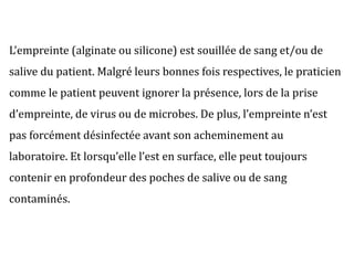 L’empreinte (alginate ou silicone) est souillée de sang et/ou de
salive du patient. Malgré leurs bonnes fois respectives, le praticien
comme le patient peuvent ignorer la présence, lors de la prise
d’empreinte, de virus ou de microbes. De plus, l’empreinte n’est
pas forcément désinfectée avant son acheminement au
laboratoire. Et lorsqu’elle l’est en surface, elle peut toujours
contenir en profondeur des poches de salive ou de sang
contaminés.
 