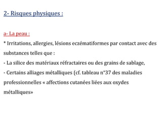 2- Risques physiques :
a- La peau :
* Irritations, allergies, lésions eczématiformes par contact avec des
substances telles que :
- La silice des matériaux réfractaires ou des grains de sablage,
- Certains alliages métalliques (cf. tableau n°37 des maladies
professionnelles « affections cutanées liées aux oxydes
métalliques»
 