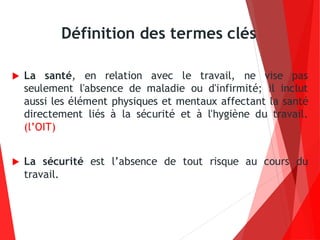 Définition des termes clés
 La santé, en relation avec le travail, ne vise pas
seulement l'absence de maladie ou d'infirmité; il inclut
aussi les élément physiques et mentaux affectant la santé
directement liés à la sécurité et à l'hygiène du travail.
(l’OIT)
 La sécurité est l’absence de tout risque au cours du
travail.
 