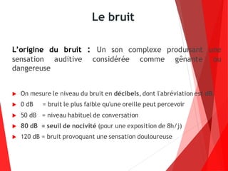 Le bruit
L’origine du bruit : Un son complexe produisant une
sensation auditive considérée comme gênante ou
dangereuse
 On mesure le niveau du bruit en décibels, dont l'abréviation est dB.
 0 dB = bruit le plus faible qu'une oreille peut percevoir
 50 dB = niveau habituel de conversation
 80 dB = seuil de nocivité (pour une exposition de 8h/j)
 120 dB = bruit provoquant une sensation douloureuse
 