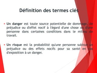  Un danger est toute source potentielle de dommage, de
préjudice ou d'effet nocif à l'égard d'une chose ou d'une
personne dans certaines conditions dans le milieu de
travail.
 Un risque est la probabilité qu'une personne subisse un
préjudice ou des effets nocifs pour sa santé en cas
d'exposition à un danger.
Définition des termes clés
 