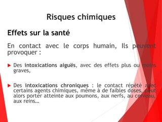 Risques chimiques
Effets sur la santé
En contact avec le corps humain, Ils peuvent
provoquer :
 Des intoxications aiguës, avec des effets plus ou moins
graves,
 Des intoxications chroniques : le contact répété avec
certains agents chimiques, même à de faibles doses, peut
alors porter atteinte aux poumons, aux nerfs, au cerveau,
aux reins…
 