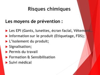 Risques chimiques
Les moyens de prévention :
 Les EPI (Gants, lunettes, écran facial, Vêtement…
 Information sur le produit (Etiquetage, FDS);
 L’isolement du produit;
 Signalisation;
 Permis du travail
 Formation & Sensibilisation
 Suivi médical
 
