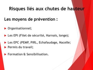 Les moyens de prévention :
 Organisationnel;
 Les EPI (Filet de sécurité, Harnais, longe);
 Les EPC (PEMP, PIRL, Echafaudage, Nacelle;
 Permis du travail;
 Formation & Sensibilisation.
Risques liés aux chutes de hauteur
 