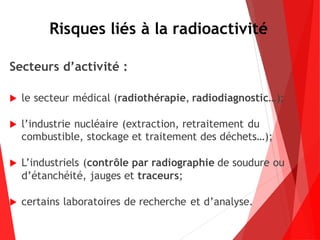 Risques liés à la radioactivité
Secteurs d’activité :
 le secteur médical (radiothérapie, radiodiagnostic…);
 l’industrie nucléaire (extraction, retraitement du
combustible, stockage et traitement des déchets…);
 L’industriels (contrôle par radiographie de soudure ou
d’étanchéité, jauges et traceurs;
 certains laboratoires de recherche et d’analyse.
 