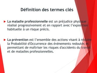 Définition des termes clés
 La maladie professionnelle est un préjudice physique
réalisé progressivement et en rapport avec l’exposition
habituelle à un risque précis.
 La prévention est l’ensemble des actions visant à réduire
la Probabilité d'Occurrence des événements redoutés et
permettant de maîtriser les risques d'accidents du travail
et de maladies professionnelles.
 