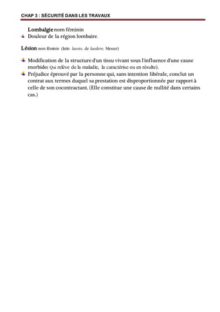 CHAP 3 : SÉCURITÉ DANS LES TRAVAUX
Lombalgienom féminin
Douleur de la région lombaire.
Lésion nom féminin (latin laesio, de laedere, blesser)
Modification de la structured'un tissu vivant sous l'influence d'une cause
morbide( Qui relève de la maladie, la caractérise ou en résulte).
Préjudice éprouvé par la personne qui, sans intention libérale, conclut un
contrat aux termes duquel sa prestation est disproportionnée par rapport à
celle de son cocontractant. (Elle constitue une cause de nullité dans certains
cas.)
 