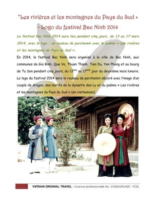 “Les rivières et les montagnes du Pays du Sud »
- Logo du festival Bac Ninh 2014
Le festival Bac Ninh 2014 aura lieu pendant cinq jours, du 13 au 17 mars
2014, avec le logo : un rouleau de parchemin avec le poème « Les rivières
et les montagnes du Pays du Sud ».
En 2014, le festival Bac Ninh sera organisé à la ville de Bac Ninh, aux
communes de Gia Binh, Que Vo, Thuan Thanh, Tien Du, Yen Phong et au bourg
de Tu Son pendant cinq jours, du 13ème au 17ème jour du deuxième mois lunaire.
Le logo du festival 2014 sera le rouleau de parchemin décoré avec l’image d’un
couple de dragon, des motifs de la dynastie des Ly et du poème « Les rivières
et les montagnes du Pays du Sud » (en vietnamien).

1

VIETNAM ORIGINAL TRAVEL – Licence professionnelle No : 01024/GPLHQT – TCDL

 