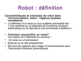 Robot : définition
Caractéristiques et exemples de robot dans
l'environnement, selon l’Agence spatiale
canadienne
• La définition d’un robot ou d’un système automatisé est :
« Une machine ou un dispositif qui fonctionne de façon
automatique ou en réponse à une commande à distance ».
• Comment reconnaître un robot?
Les robots ont 3 éléments en commun :
• Un corps ou un processeur
• Exécute un ou des programmes
• Est muni de capteurs pour réagir à l’environnement sans
l’intervention humaine (automatique)

 