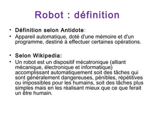 Robot : définition
• Définition selon Antidote :
• Appareil automatique, doté d'une mémoire et d'un
programme, destiné à effectuer certaines opérations.
• Selon Wikipedia:
• Un robot est un dispositif mécatronique (alliant
mécanique, électronique et informatique)
accomplissant automatiquement soit des tâches qui
sont généralement dangereuses, pénibles, répétitives
ou impossibles pour les humains, soit des tâches plus
simples mais en les réalisant mieux que ce que ferait
un être humain.

 