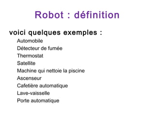 Robot : définition
voici quelques exemples :
Automobile
Détecteur de fumée
Thermostat
Satellite
Machine qui nettoie la piscine
Ascenseur
Cafetière automatique
Lave-vaisselle
Porte automatique

 
