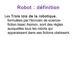 Robot : définition
Les Trois lois de la robotique ,
formulées par l'écrivain de sciencefiction Isaac Asimov, sont des règles
auxquelles tous les robots qui
apparaissent dans ses fictions obéissent.

 