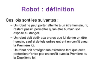Robot : définition
Ces lois sont les suivantes :
– Un robot ne peut porter atteinte à un être humain, ni,
restant passif, permettre qu'un être humain soit
exposé au danger.
– Un robot doit obéir aux ordres que lui donne un être
humain, sauf si de tels ordres entrent en conflit avec
la Première loi.
– Un robot doit protéger son existence tant que cette
protection n'entre pas en conflit avec la Première ou
la Deuxième loi.

 