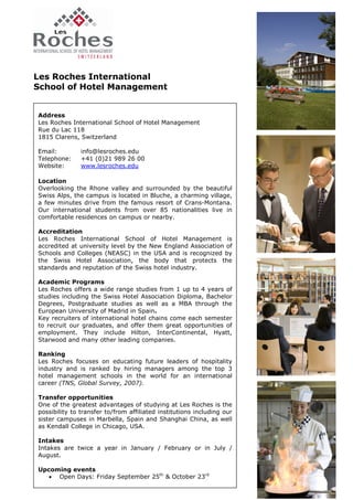 Les Roches International
School of Hotel Management


Address
Les Roches International School of Hotel Management
Rue du Lac 118
1815 Clarens, Switzerland

Email:         info@lesroches.edu
Telephone:     +41 (0)21 989 26 00
Website:       www.lesroches.edu

Location
Overlooking the Rhone valley and surrounded by the beautiful
Swiss Alps, the campus is located in Bluche, a charming village,
a few minutes drive from the famous resort of Crans-Montana.
Our international students from over 85 nationalities live in
comfortable residences on campus or nearby.

Accreditation
Les Roches International School of Hotel Management is
accredited at university level by the New England Association of
Schools and Colleges (NEASC) in the USA and is recognized by
the Swiss Hotel Association, the body that protects the
standards and reputation of the Swiss hotel industry.

Academic Programs
Les Roches offers a wide range studies from 1 up to 4 years of
studies including the Swiss Hotel Association Diploma, Bachelor
Degrees, Postgraduate studies as well as a MBA through the
European University of Madrid in Spain.
Key recruiters of international hotel chains come each semester
to recruit our graduates, and offer them great opportunities of
employment. They include Hilton, InterContinental, Hyatt,
Starwood and many other leading companies.

Ranking
Les Roches focuses on educating future leaders of hospitality
industry and is ranked by hiring managers among the top 3
hotel management schools in the world for an international
career (TNS, Global Survey, 2007).

Transfer opportunities
One of the greatest advantages of studying at Les Roches is the
possibility to transfer to/from affiliated institutions including our
sister campuses in Marbella, Spain and Shanghai China, as well
as Kendall College in Chicago, USA.

Intakes
Intakes are twice a year in January / February or in July /
August.

Upcoming events
   • Open Days: Friday September 25th & October 23rd
 