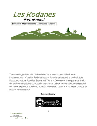 The following presentation will outline a number of opportunities for the
implementation of the Les Rodanes Natural Park C
Education, Nature, Activities, Events
the environment also to combat climate change by how we manage our forests and
the future expansion plan of our forests! We hope to become an example to all other
Natural Parks globally.
1
The following presentation will outline a number of opportunities for the
Les Rodanes Natural Park Centre that will provide all age
Events and Tourism. Developing a long term centre
combat climate change by how we manage our forests and
expansion plan of our forests! We hope to become an example to all other
Presentation to:
The following presentation will outline a number of opportunities for the
entre that will provide all ages
Developing a long term centre for
combat climate change by how we manage our forests and
expansion plan of our forests! We hope to become an example to all other
 