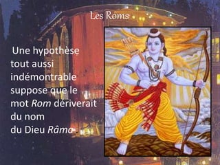 Les Roms
Une hypothèse
tout aussi
indémontrable
suppose que le
mot Rom dériverait
du nom
du Dieu Râma .
 
