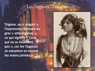 Les Tsiganes , Tziganes
Tzigane, ou « zingari »,
l’expression découle du
grec « atheinganos »,
ce qui signifie « Ceux
qui ne se touchent
pas », car les Tsiganes
se saluaient en tenant
les mains jointes.
 