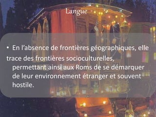 Langue
• En l’absence de frontières géographiques, elle
trace des frontières socioculturelles,
permettant ainsi aux Roms de se démarquer
de leur environnement étranger et souvent
hostile.
 