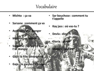 Vocabulaire
• Michto : ça va
• Sarsane :comment ça va
• Aydi ra : viens manger
• Marave : se battre
• Soralane : Qu’est ce que
t’as manger
• Gaji : la fille (étrangère)
• Gajo : le garçon ( étranger)
• Sar bouchose : comment tu
t’appelle
• Kay jass : où vas-tu ?
• Devla : dieu
• Gloria : gloire
• Matora : voiture
 