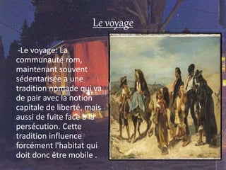 Le voyage
-Le voyage: La
communauté rom,
maintenant souvent
sédentarisée a une
tradition nomade qui va
de pair avec la notion
capitale de liberté, mais
aussi de fuite face à la
persécution. Cette
tradition influence
forcément l'habitat qui
doit donc être mobile .
 